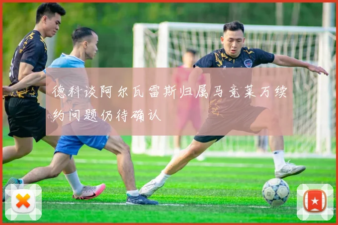 德科谈阿尔瓦雷斯归属马竞莱万续约问题仍待确认