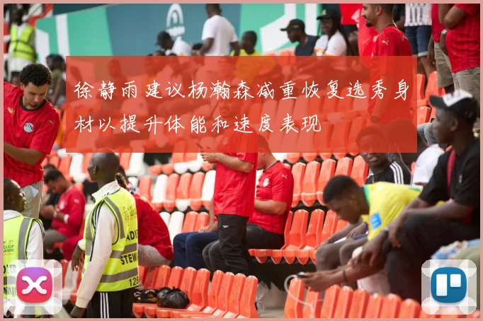 徐静雨建议杨瀚森减重恢复选秀身材以提升体能和速度表现