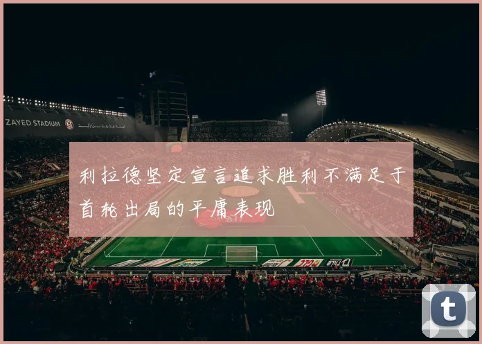 利拉德坚定宣言追求胜利不满足于首轮出局的平庸表现