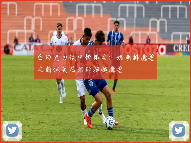 白巧克力谈中锋排名：姚明排魔兽之前仅奥尼尔能超越魔兽