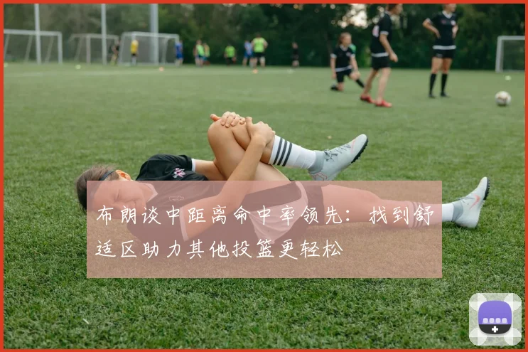 布朗谈中距离命中率领先：找到舒适区助力其他投篮更轻松