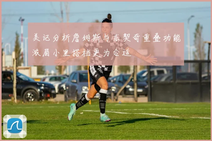 美记分析詹姆斯与东契奇重叠功能浓眉小里搭档更为合适