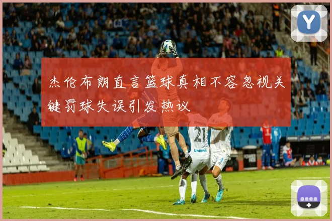 杰伦布朗直言篮球真相不容忽视关键罚球失误引发热议