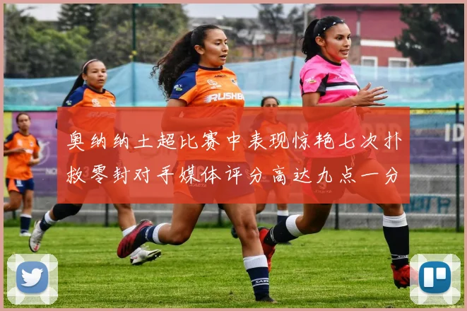 奥纳纳土超比赛中表现惊艳七次扑救零封对手媒体评分高达九点一分