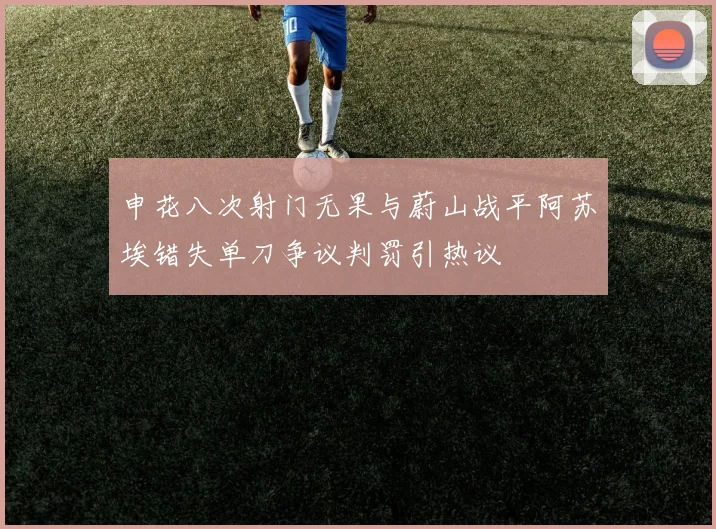 申花八次射门无果与蔚山战平阿苏埃错失单刀争议判罚引热议