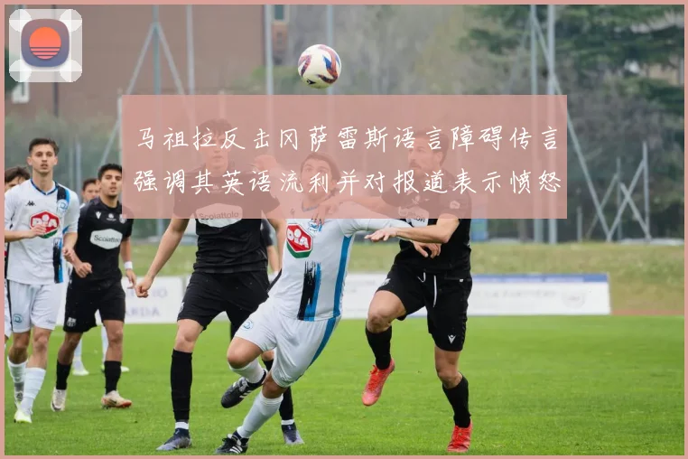 马祖拉反击冈萨雷斯语言障碍传言强调其英语流利并对报道表示愤怒