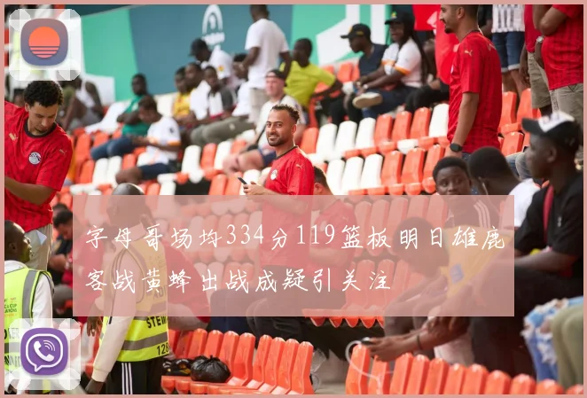 字母哥场均334分119篮板明日雄鹿客战黄蜂出战成疑引关注
