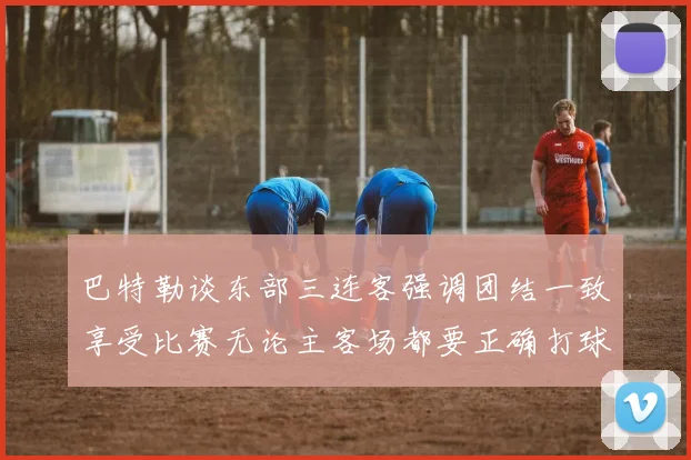 巴特勒谈东部三连客强调团结一致享受比赛无论主客场都要正确打球
