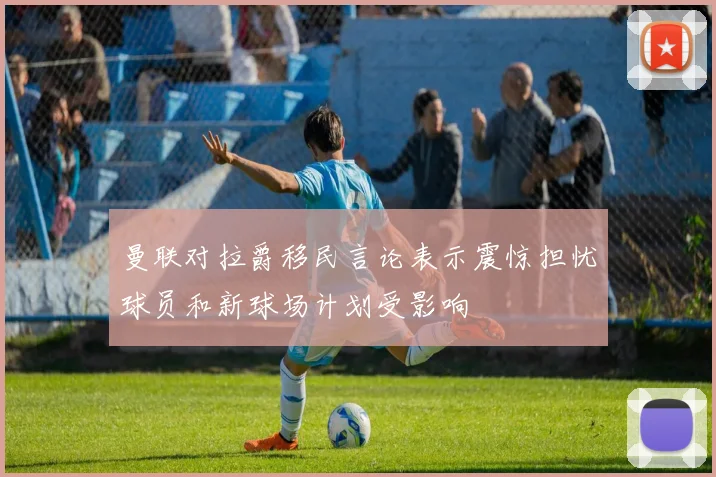曼联对拉爵移民言论表示震惊担忧球员和新球场计划受影响